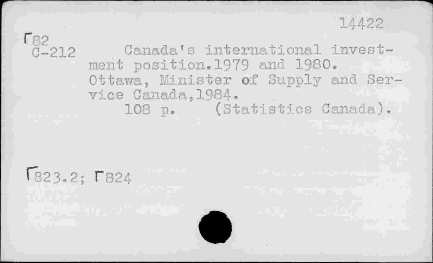 ﻿14422
82
C-212 Canada’s international investment position.1979 and 1980.
Ottawa, Minister of Supply and Service Canada,1984.
108 p. (Statistics Canada).
V823.2; T824